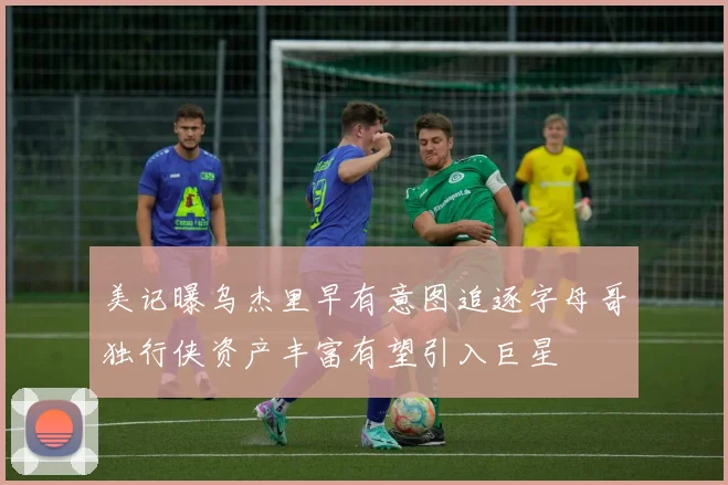 美记曝乌杰里早有意图追逐字母哥独行侠资产丰富有望引入巨星