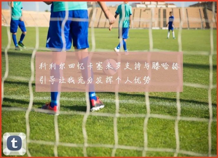 科利尔回忆卡塞米罗支持与滕哈赫引导让我充分发挥个人优势