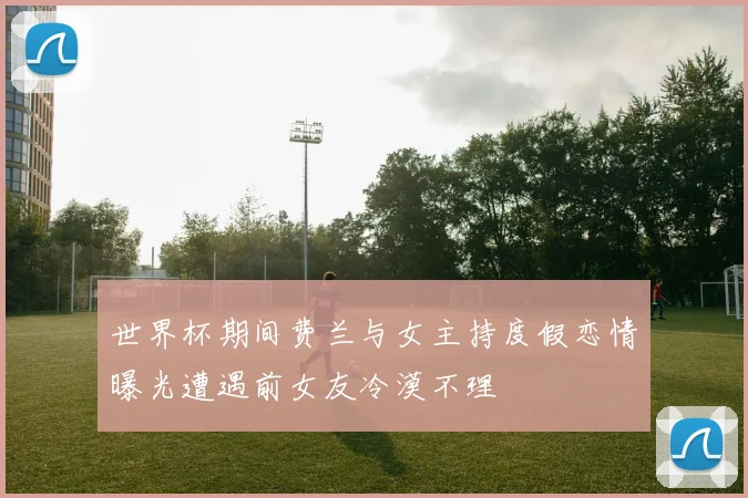 世界杯期间费兰与女主持度假恋情曝光遭遇前女友冷漠不理