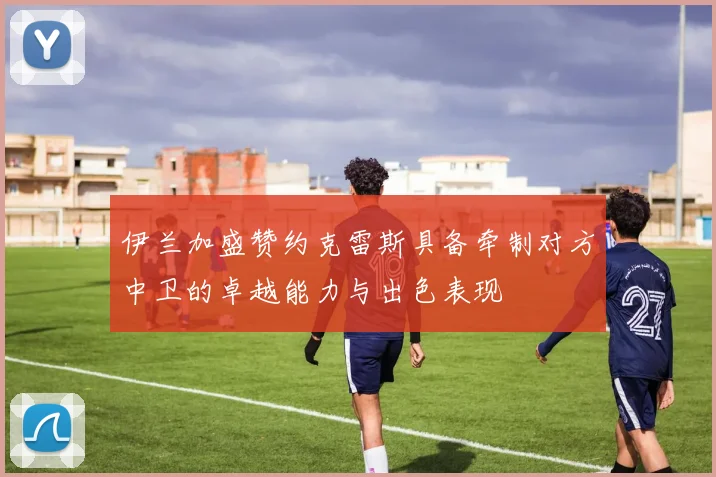 伊兰加盛赞约克雷斯具备牵制对方中卫的卓越能力与出色表现