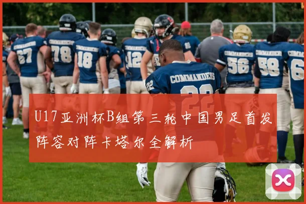 U17亚洲杯B组第三轮中国男足首发阵容对阵卡塔尔全解析