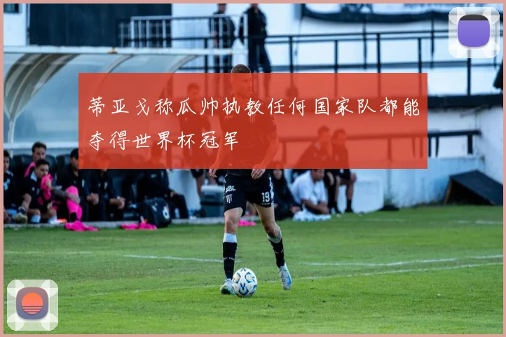 蒂亚戈称瓜帅执教任何国家队都能夺得世界杯冠军