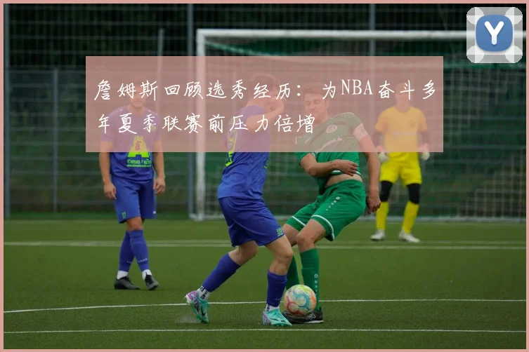 詹姆斯回顾选秀经历：为NBA奋斗多年夏季联赛前压力倍增