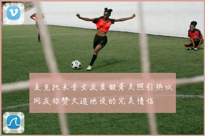 麦克托米奈女友度假秀美照引热议网友称赞天造地设的完美情侣