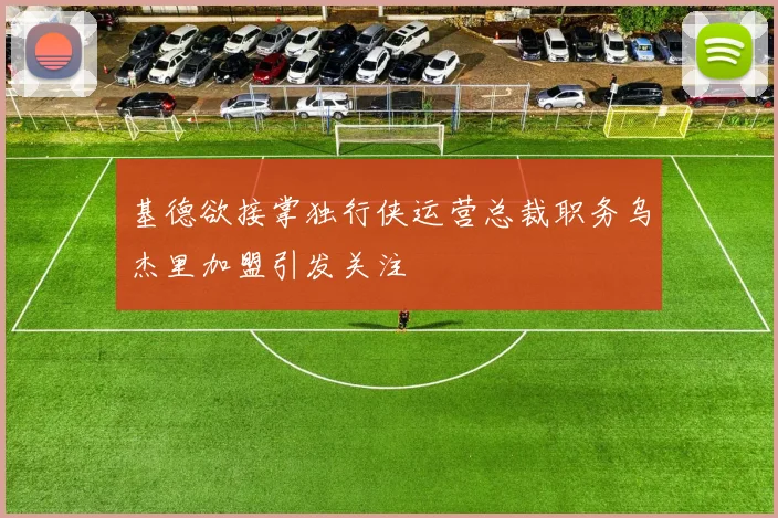 基德欲接掌独行侠运营总裁职务乌杰里加盟引发关注