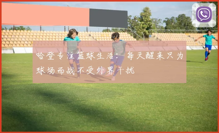 哈登专注篮球生活：每天醒来只为球场而战不受外界干扰