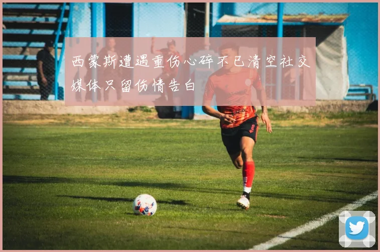西蒙斯遭遇重伤心碎不已清空社交媒体只留伤情告白