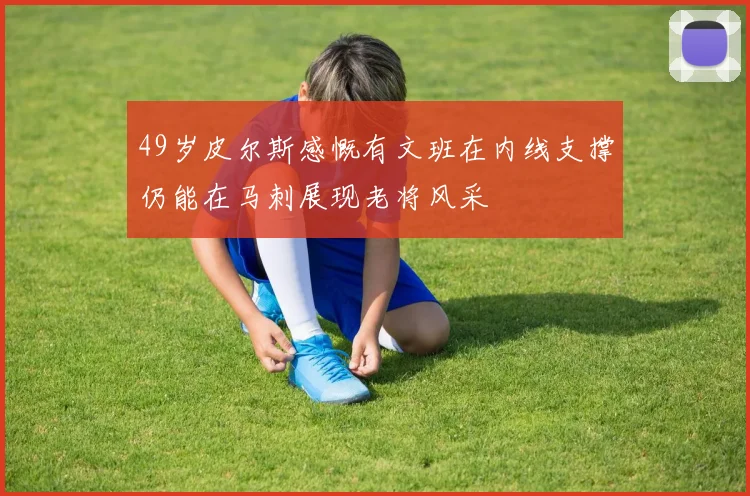 49岁皮尔斯感慨有文班在内线支撑仍能在马刺展现老将风采