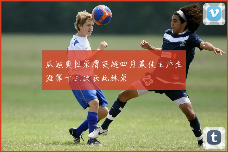 瓜迪奥拉荣膺英超四月最佳主帅生涯第十三次获此殊荣