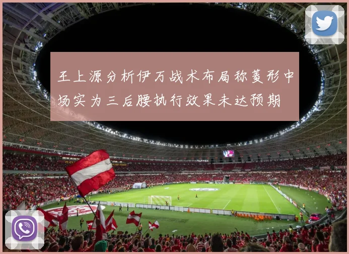 王上源分析伊万战术布局称菱形中场实为三后腰执行效果未达预期