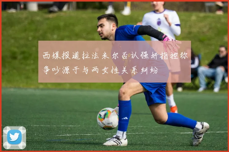 西媒报道拉法米尔否认强奸指控称争吵源于与两女性关系纠纷